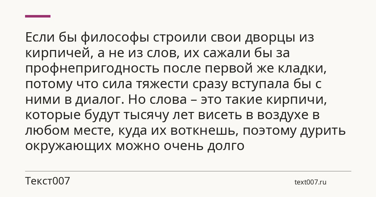 Если бы философы строили свои дворцы из кирпичей, а не из слов, их сажали бы за профнепригодность после первой же кладки, потому что сила тяжести сразу вступала бы с ними в диалог. Но слова – это такие кирпичи, которые будут тысячу лет висеть в воздухе в любом месте, куда их воткнешь, поэтому дурить окружающих можно очень долго
