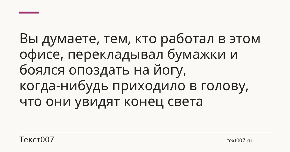 Вы думаете, тем, кто работал в этом офисе, перекладывал бумажки и боялся опоздать на йогу, когда-нибудь приходило в голову, что они увидят конец света
