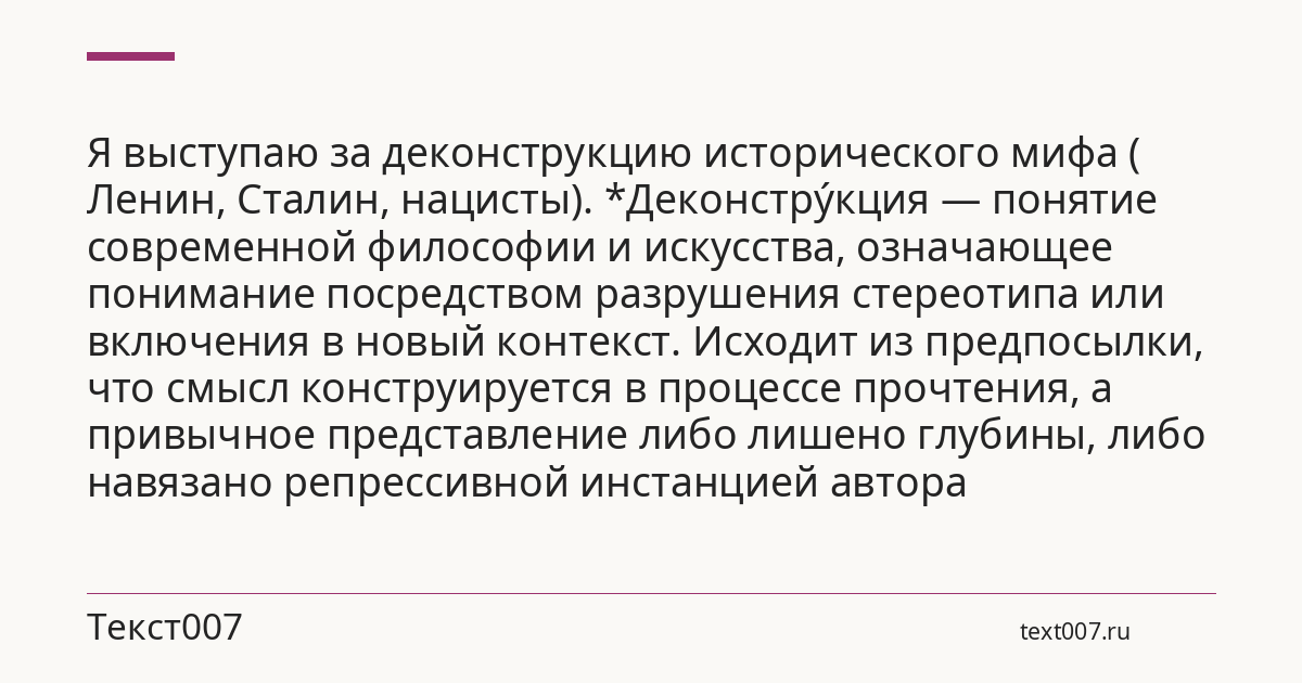 Я выступаю за деконструкцию исторического мифа ( Ленин, Сталин, нацисты). *Деконстру́кция — понятие современной философии и искусства, означающее понимание посредством разрушения стереотипа или включения в новый контекст. Исходит из предпосылки, что смысл конструируется в процессе прочтения, а привычное представление либо лишено глубины, либо навязано репрессивной инстанцией автора