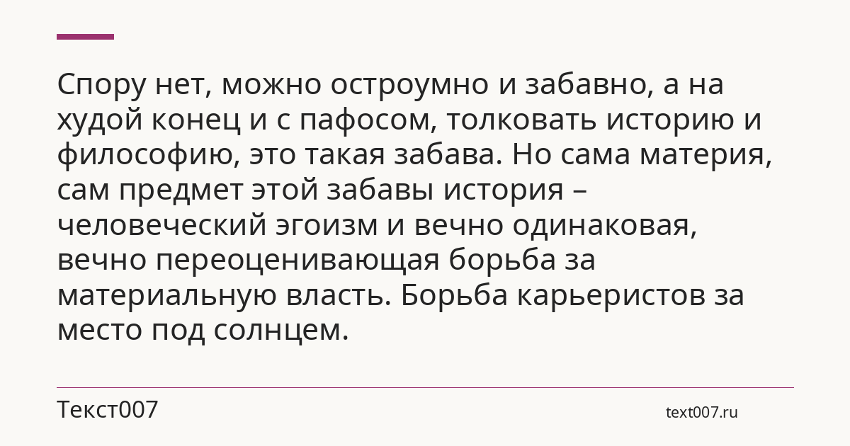 Спору нет, можно остроумно и забавно, а на худой конец и с пафосом, толковать историю и философию, это такая забава. Но сама материя, сам предмет этой забавы история – человеческий эгоизм и вечно одинаковая, вечно переоценивающая борьба за материальную власть. Борьба карьеристов за место под солнцем.