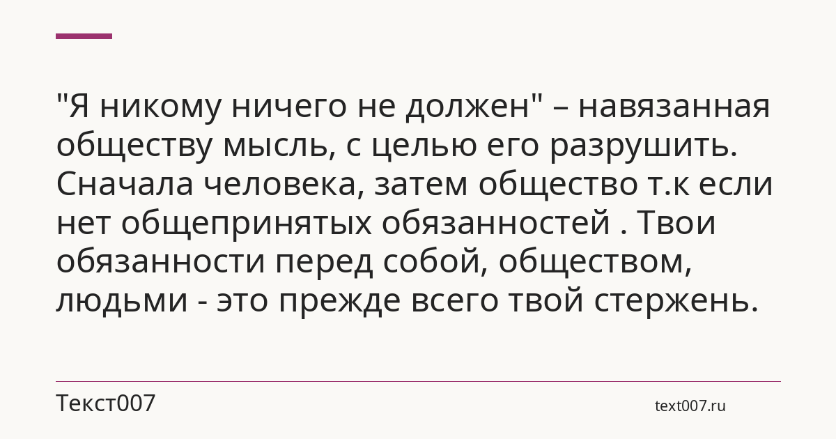 "Я никому ничего не должен" – навязанная обществу мысль, с целью его разрушить. Сначала человека, затем общество т.к если нет общепринятых обязанностей . Твои обязанности перед собой, обществом, людьми - это прежде всего твой стержень.