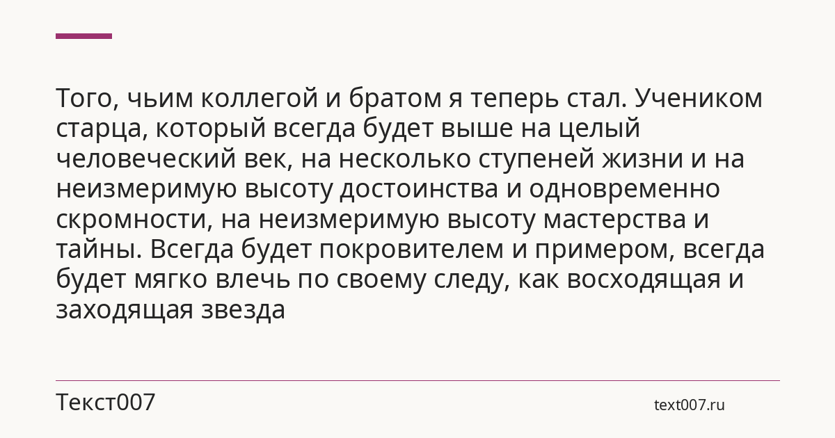 Того, чьим коллегой и братом я теперь стал. Учеником старца, который всегда будет выше на целый человеческий век, на несколько ступеней жизни и на неизмеримую высоту достоинства и одновременно скромности, на неизмеримую высоту мастерства и тайны. Всегда будет покровителем и примером, всегда будет мягко влечь по своему следу, как восходящая и заходящая звезда