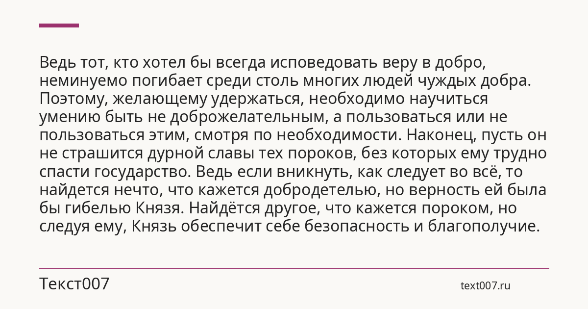 Ведь тот, кто хотел бы всегда исповедовать веру в добро, неминуемо погибает среди столь многих людей чуждых добра. Поэтому, желающему удержаться, необходимо научиться умению быть не доброжелательным, а пользоваться или не пользоваться этим, смотря по необходимости. Наконец, пусть он не страшится дурной славы тех пороков, без которых ему трудно спасти государство. Ведь если вникнуть, как следует во всё, то найдется нечто, что кажется добродетелью, но верность ей была бы гибелью Князя. Найдётся другое, что кажется пороком, но следуя ему, Князь обеспечит себе безопасность и благополучие.