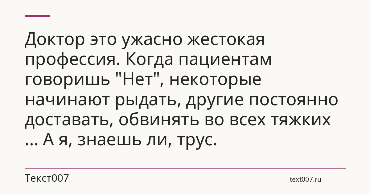 Доктор это ужасно жестокая профессия. Когда пациентам говоришь "Нет", некоторые начинают рыдать, другие постоянно доставать, обвинять во всех тяжких ... А я, знаешь ли, трус.