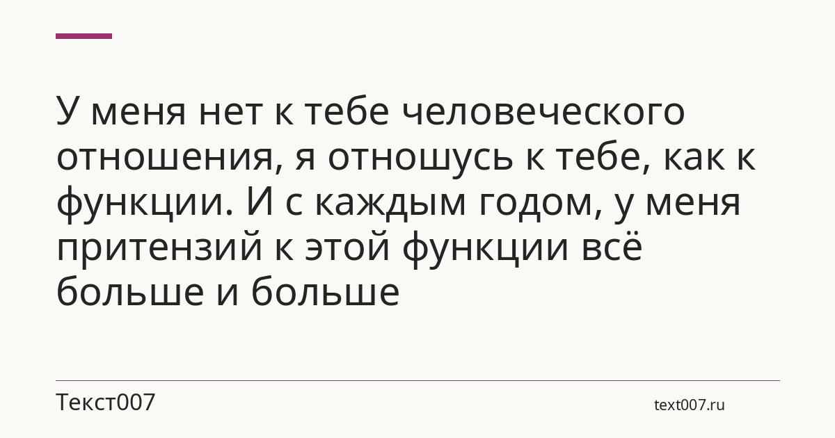 У меня нет к тебе человеческого отношения, я отношусь к тебе, как к функции. И с каждым годом, у меня притензий к этой функции всё больше и больше