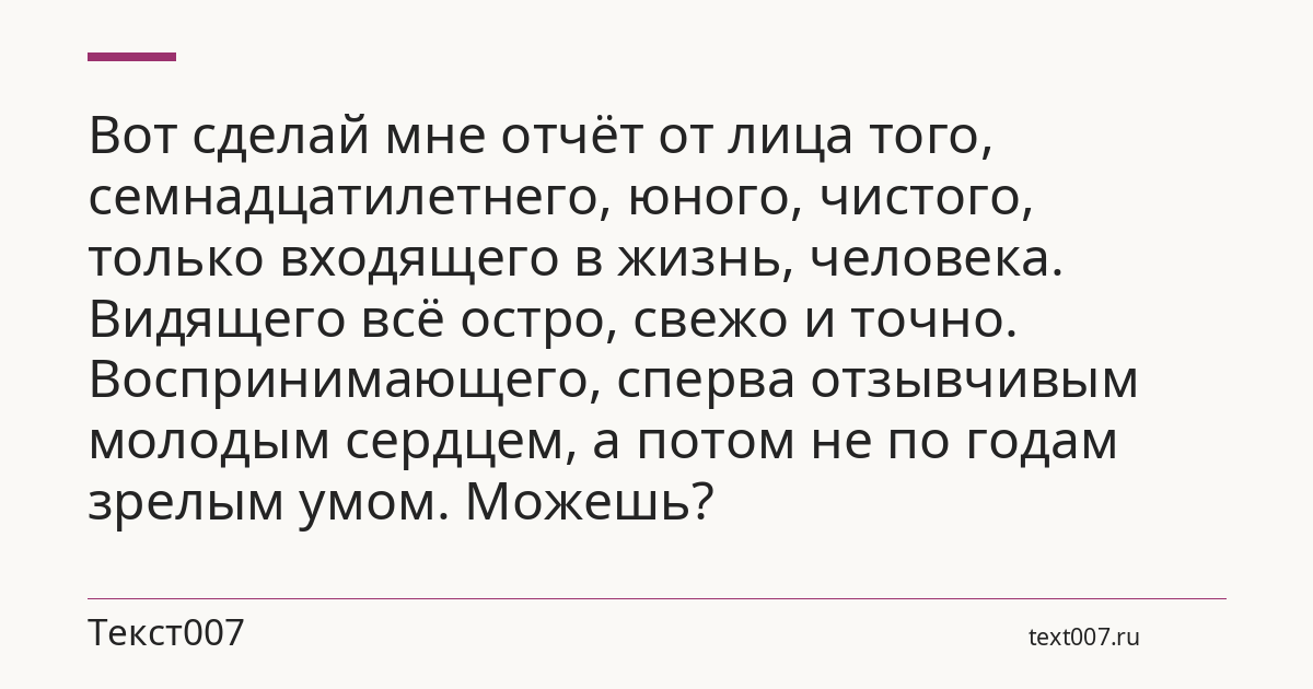 Вот сделай мне отчёт от лица того, семнадцатилетнего, юного, чистого, только входящего в жизнь, человека. Видящего всё остро, свежо и точно. Воспринимающего, сперва отзывчивым молодым сердцем, а потом не по годам зрелым умом. Можешь?