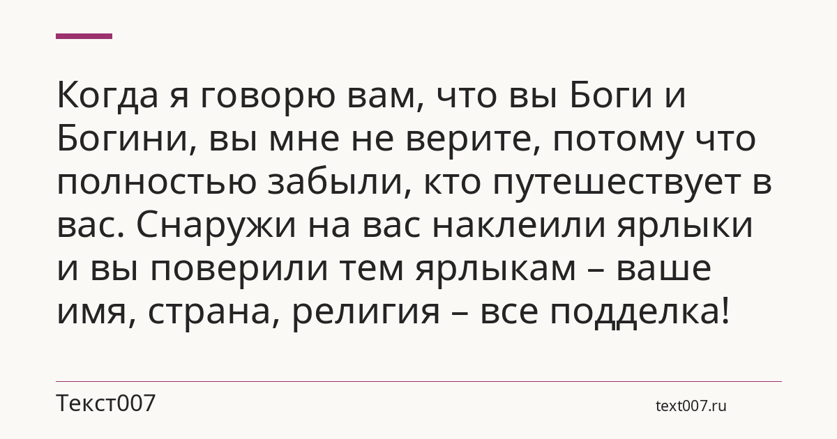 Когда я говорю вам, что вы Боги и Богини, вы мне не верите, потому что полностью забыли, кто путешествует в вас. Снаружи на вас наклеили ярлыки и вы поверили тем ярлыкам – ваше имя, страна, религия – все подделка!