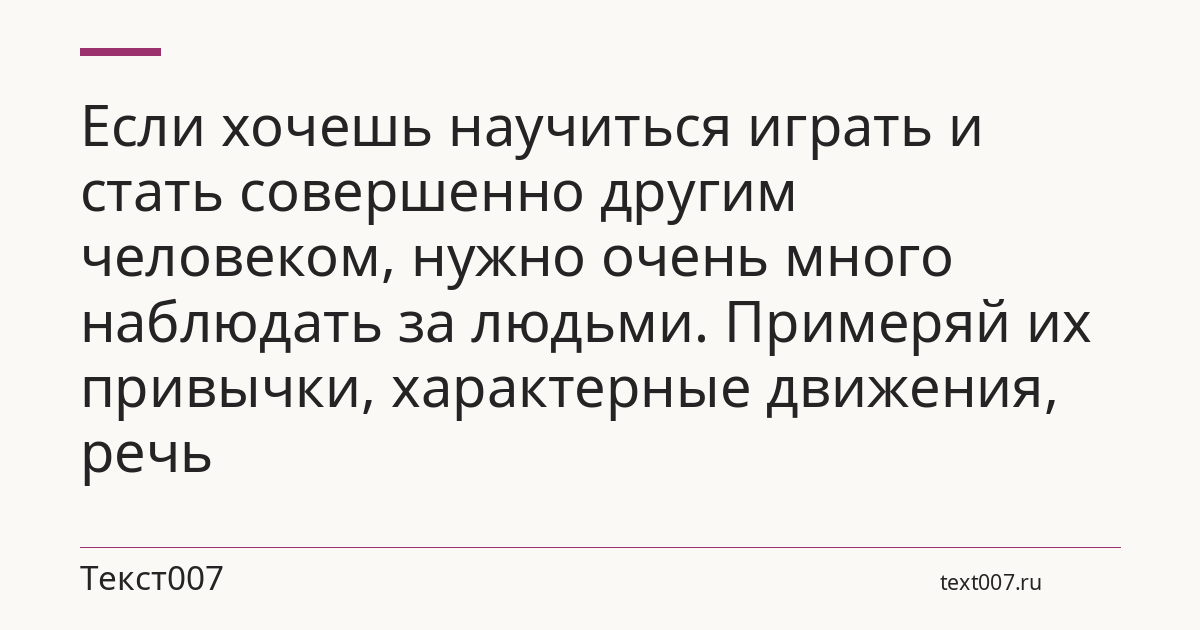 Если хочешь научиться играть и стать совершенно другим человеком, нужно очень много наблюдать за людьми. Примеряй их привычки, характерные движения, речь