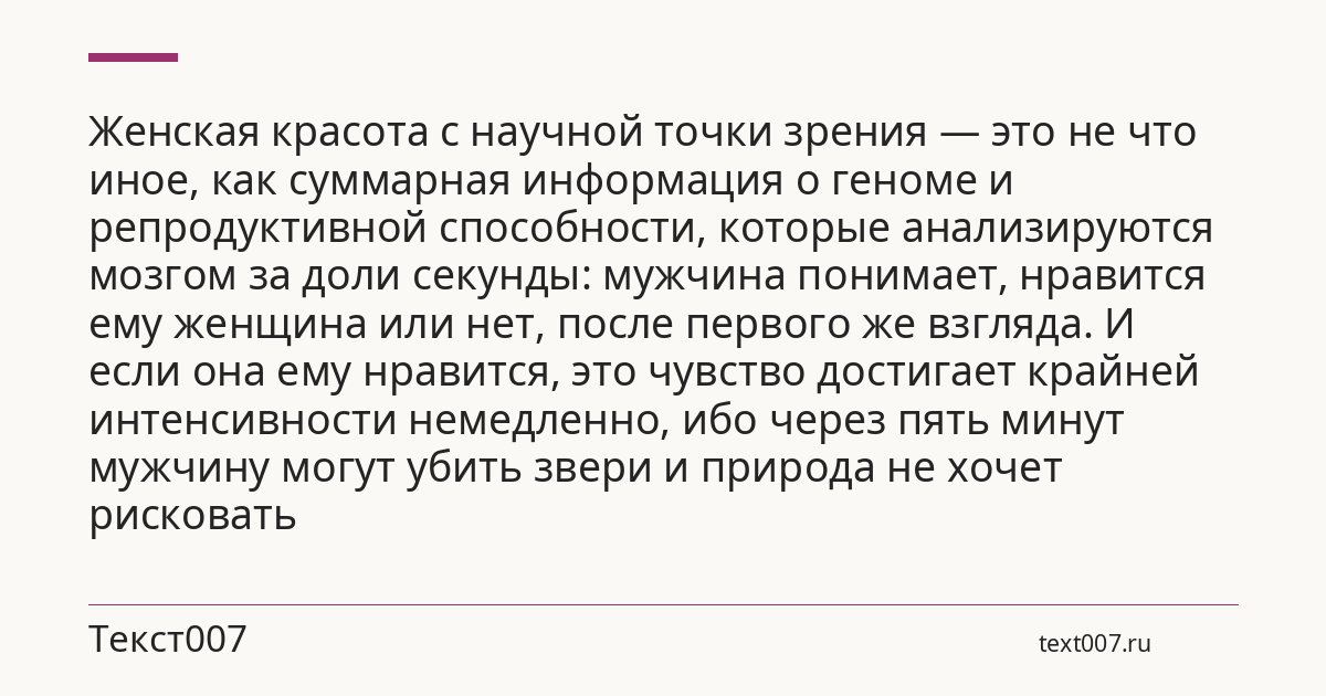 Женская красота с научной точки зрения — это не что иное, как суммарная информация о геноме и репродуктивной способности, которые анализируются мозгом за доли секунды: мужчина понимает, нравится ему женщина или нет, после первого же взгляда. И если она ему нравится, это чувство достигает крайней интенсивности немедленно, ибо через пять минут мужчину могут убить звери и природа не хочет рисковать