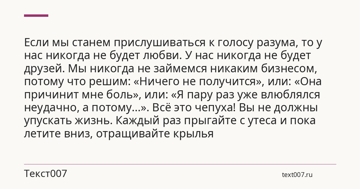 Если мы станем прислушиваться к голосу разума, то у нас никогда не будет любви. У нас никогда не будет друзей. Мы никогда не займемся никаким бизнесом, потому что решим: «Ничего не получится», или: «Она причинит мне боль», или: «Я пару раз уже влюблялся неудачно, а потому...». Всё это чепуха! Вы не должны упускать жизнь. Каждый раз прыгайте с утеса и пока летите вниз, отращивайте крылья