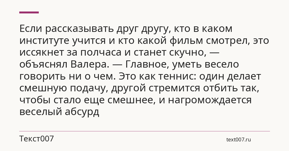 Если рассказывать друг другу, кто в каком институте учится и кто какой фильм смотрел, это иссякнет за полчаса и станет скучно, — объяснял Валера. — Главное, уметь весело говорить ни о чем. Это как теннис: один делает смешную подачу, другой стремится отбить так, чтобы стало еще смешнее, и нагромождается веселый абсурд