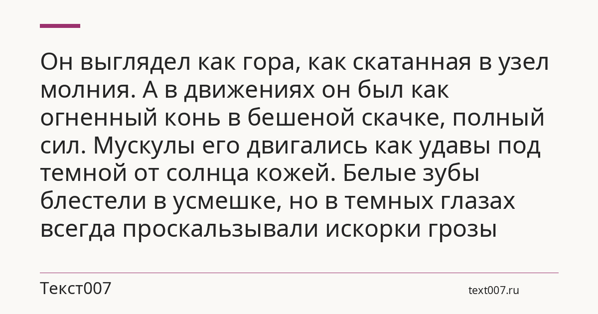 Он выглядел как гора, как скатанная в узел молния. А в движениях он был как огненный конь в бешеной скачке, полный сил. Мускулы его двигались как удавы под темной от солнца кожей. Белые зубы блестели в усмешке, но в темных глазах всегда проскальзывали искорки грозы