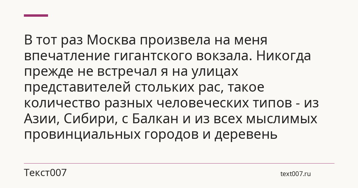 В тот раз Москва произвела на меня впечатление гигантского вокзала. Никогда прежде не встречал я на улицах представителей стольких рас, такое количество разных человеческих типов - из Азии, Сибири, с Балкан и из всех мыслимых провинциальных городов и деревень