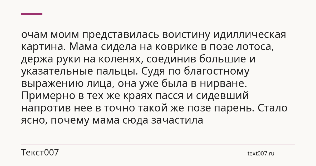 очам моим представилась воистину идиллическая картина. Мама сидела на коврике в позе лотоса, держа руки на коленях, соединив большие и указательные пальцы. Судя по благостному выражению лица, она уже была в нирване. Примерно в тех же краях пасся и сидевший напротив нее в точно такой же позе парень. Стало ясно, почему мама сюда зачастила