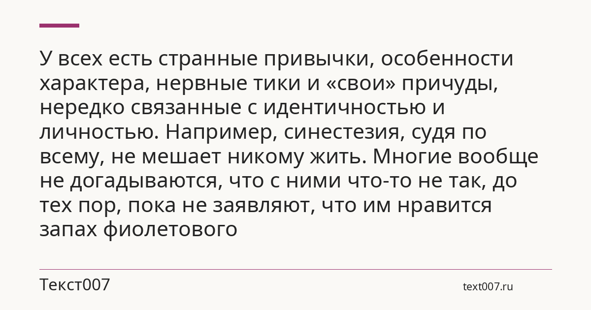 У всех есть странные привычки, особенности характера, нервные тики и «свои» причуды, нередко связанные с идентичностью и личностью. Например, синестезия, судя по всему, не мешает никому жить. Многие вообще не догадываются, что с ними что-то не так, до тех пор, пока не заявляют, что им нравится запах фиолетового