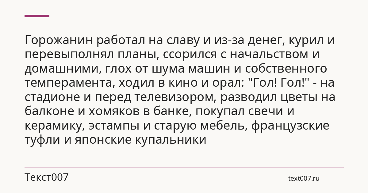 Горожанин работал на славу и из-за денег, курил и перевыполнял планы, ссорился с начальством и домашними, глох от шума машин и собственного темперамента, ходил в кино и орал: "Гол! Гол!" - на стадионе и перед телевизором, разводил цветы на балконе и хомяков в банке, покупал свечи и керамику, эстампы и старую мебель, французские туфли и японские купальники