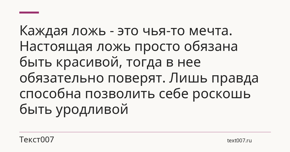 Каждая ложь - это чья-то мечта. Настоящая ложь просто обязана быть красивой, тогда в нее обязательно поверят. Лишь правда способна позволить себе роскошь быть уродливой