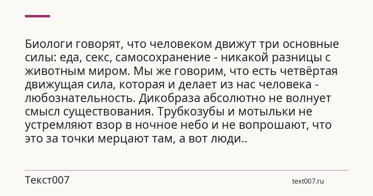 Биологи говорят, что человеком движут три основные силы: еда, секс, самосохранение - никакой разницы с животным миром. Мы же говорим, что есть четвёртая движущая сила, которая и делает из нас человека - любознательность. Дикобраза абсолютно не волнует смысл существования. Трубкозубы и мотыльки не устремляют взор в ночное небо и не вопрошают, что это за точки мерцают там, а вот люди..