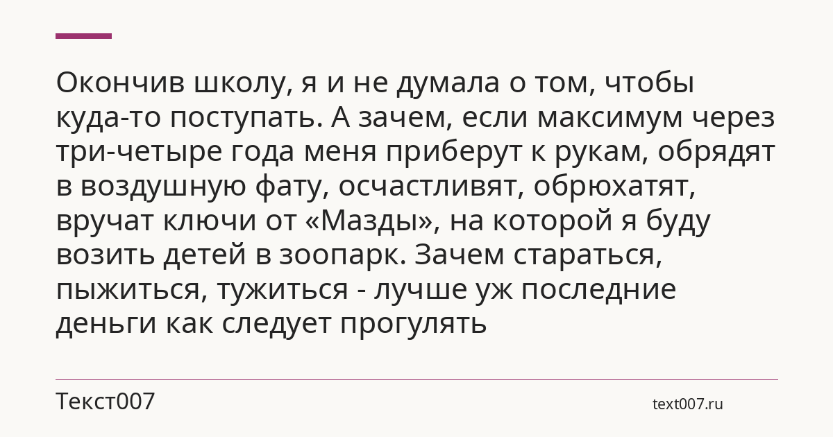 Окончив школу, я и не думала о том, чтобы куда-то поступать. А зачем, если максимум через три-четыре года меня приберут к рукам, обрядят в воздушную фату, осчастливят, обрюхатят, вручат ключи от «Мазды», на которой я буду возить детей в зоопарк. Зачем стараться, пыжиться, тужиться - лучше уж последние деньги как следует прогулять