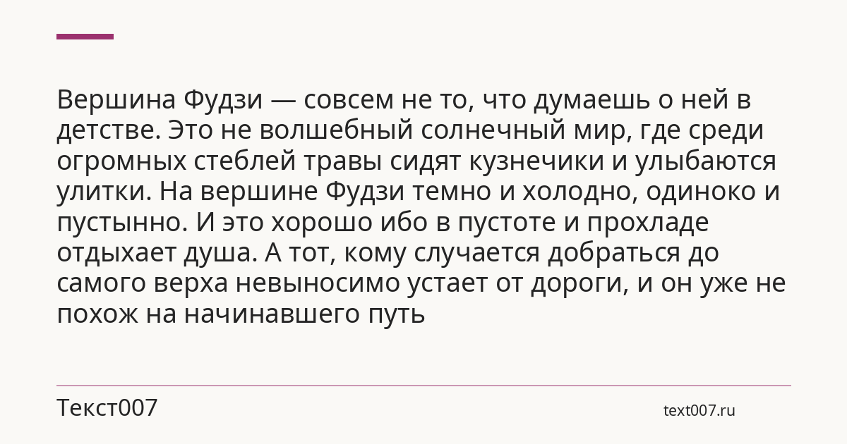 Вершина Фудзи — совсем не то, что думаешь о ней в детстве. Это не волшебный солнечный мир, где среди огромных стеблей травы сидят кузнечики и улыбаются улитки. На вершине Фудзи темно и холодно, одиноко и пустынно. И это хорошо ибо в пустоте и прохладе отдыхает душа. А тот, кому случается добраться до самого верха невыносимо устает от дороги, и он уже не похож на начинавшего путь
